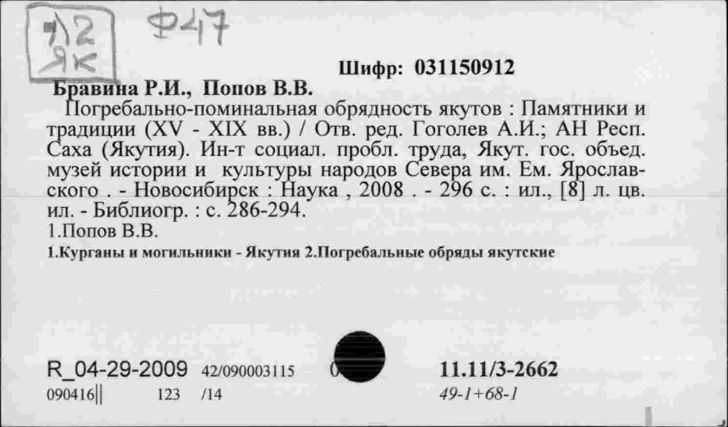 ﻿Шифр: 031150912 ПБравина Р.И., Попов В.В.
Погребально-поминальная обрядность якутов : Памятники и традиции (XV - XIX вв.) / Отв. ред. Гоголев А.И.; АН Респ. Саха (Якутия). Ин-т социал, пробл. труда, Якут. гос. объед. музей истории и культуры народов Севера им. Ем. Ярославского . - Новосибирск : Наука , 2008 . - 296 с. : ил., [8] л. цв. ил. - Библиогр. : с. 286-294.
1.Попов В.В.
1.Курганы и могильники - Якутия 2.Погребальные обряды якутские
R_04-29-2009 42/090003115
090416Ц	123 /14
11.11/3-2662
49-1+68-1